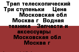 Трап телескопический.Три ступеньки. › Цена ­ 5 000 - Московская обл., Москва г. Водная техника » Запчасти и аксессуары   . Московская обл.,Москва г.